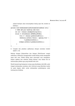 KOMPONEN SWING  | HALAMAN 47

     adalah btnOpen akan menampilkan dialog open file, berikit ini
     kodenya :
private void btnBrowseActionPerformed(ActionEvent evt){
        // TODO add your handling code here:
        int ret = chooser.showOpenDialog(this);
        if(ret == JFileChooser.APPROVE_OPTION){
                 File f = chooser.getSelectedFile();
                 lblStatus.setText("Status : opening file" + 
                        f.getAbsolutePath());
            txtOpen.setText(f.getAbsolutePath());
        }
}

8.   Compile dan jalankan aplikasinya dengan menekan tombol
     SHIFT + F6

Bekerja dengan JOptionPane dan dengan JFileChooser sangat
sederhana. Keduanya menggunakan modal dialog untuk mengambil
input dari user. Modal dialog akan mencegah user mengakses
bagian aplikasi lain sebelum dialog ditutup, atau dalam hal ini
memutuskan pilihan apa yang diambil oleh user.

Masih banyak lagi komponen swing yang disediakan oleh JDK, anda
tinggal melanjutkan membaca dari referensi yang diberikan modul
ini pada bagian akhir untuk melanjutkan pembelajaran anda
tentang Java desktop.
 