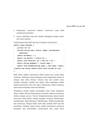KONSEP MVC | HALAMAN 49

1.   Mempunyai    constructor   default,   constructor   yang    tidak
     mempunyai parameter.

2.   Semua field-field yang bisa diakses dilengkapi dengan getter
     dan setter method.

Lebih jelasnya lihat kode dari class Customer di bawah ini :
public class Customer {
    private int id;
    private String nama, status, agama, jenisKelamin, 
        pekerjaan;
    public Customer() { }
    public int getId() { return id; }
    public void setId(int id) { this.id = id; }
    public String getNama() { return nama; }
    public void setNama(String nama) { this.nama = nama;} 
//getter dan setter method untuk field lainnya di sini
}

Kode diatas adalah representasi Model dalam Java untuk Entity
Customer. Beberapa orang terkadang salah mengartikan model ini
sebagai data akses domain. Dimana data dari sumber data,
misalnya database, diambil dan diolah. Pada hakekatnya Model
adalah representasi data dari object sebenarnya, bukan kumpulan
kode untuk mengakses data dari database.

Pendekatan terbaik adalah memisahkan kode untuk melakukan
akses sumber data ke dalam lapisan tersendiri, lapisan ini biasanya
disebut sebagai service. Service diimplementasikan dalam bentuk
class-class yang disebut sebagai manager, misalnya SQLManager,
PrintManager, ReportManager, XMLManager, WebServiceManager
dan seterusnya. Dengan begitu kode akan menjadi lebih rapi dan
terstruktur. Manfaat paling terasa adalah kemudahan pencarian
kesalahan   dan   penambahan     modul-modul     baru    tidak   harus
 