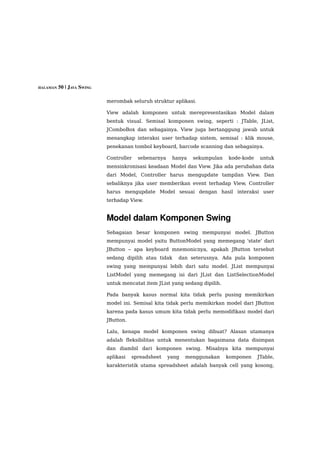 HALAMAN 50 | JAVA SWING


                          merombak seluruh struktur aplikasi.

                          View adalah komponen untuk merepresentasikan Model dalam
                          bentuk visual. Semisal komponen swing, seperti : JTable, JList,
                          JComboBox dan sebagainya. View juga bertanggung jawab untuk
                          menangkap interaksi user terhadap sistem, semisal : klik mouse,
                          penekanan tombol keyboard, barcode scanning dan sebagainya.

                          Controller   sebenarnya    hanya   sekumpulan    kode-kode    untuk
                          mensinkronisasi keadaan Model dan View. Jika ada perubahan data
                          dari Model, Controller harus mengupdate tampilan View. Dan
                          sebaliknya jika user memberikan event terhadap View, Controller
                          harus mengupdate Model sesuai dengan hasil interaksi user
                          terhadap View.


                          Model dalam Komponen Swing 
                          Sebagaian besar komponen swing mempunyai model. JButton
                          mempunyai model yaitu ButtonModel yang memegang 'state' dari
                          JButton – apa keyboard mnemonicnya, apakah JButton tersebut
                          sedang dipilih atau tidak    dan seterusnya. Ada pula komponen
                          swing yang mempunyai lebih dari satu model. JList mempunyai
                          ListModel yang memegang isi dari JList dan ListSelectionModel
                          untuk mencatat item JList yang sedang dipilih.

                          Pada banyak kasus normal kita tidak perlu pusing memikirkan
                          model ini. Semisal kita tidak perlu memikirkan model dari JButton
                          karena pada kasus umum kita tidak perlu memodifikasi model dari
                          JButton.

                          Lalu, kenapa model komponen swing dibuat? Alasan utamanya
                          adalah fleksibilitas untuk menentukan bagaimana data disimpan
                          dan diambil dari komponen swing. Misalnya kita mempunyai
                          aplikasi   spreadsheet    yang   menggunakan     komponen    JTable,
                          karakteristik utama spreadsheet adalah banyak cell yang kosong,
 
