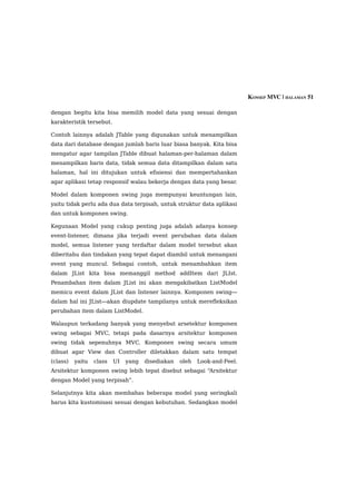 KONSEP MVC | HALAMAN 51

dengan begitu kita bisa memilih model data yang sesuai dengan
karakteristik tersebut.

Contoh lainnya adalah JTable yang digunakan untuk menampilkan
data dari database dengan jumlah baris luar biasa banyak. Kita bisa
mengatur agar tampilan JTable dibuat halaman-per-halaman dalam
menampilkan baris data, tidak semua data ditampilkan dalam satu
halaman, hal ini ditujukan untuk efisiensi dan mempertahankan
agar aplikasi tetap responsif walau bekerja dengan data yang besar.

Model dalam komponen swing juga mempunyai keuntungan lain,
yaitu tidak perlu ada dua data terpisah, untuk struktur data aplikasi
dan untuk komponen swing.

Kegunaan Model yang cukup penting juga adalah adanya konsep
event-listener, dimana jika terjadi event perubahan data dalam
model, semua listener yang terdaftar dalam model tersebut akan
diberitahu dan tindakan yang tepat dapat diambil untuk menangani
event yang muncul. Sebagai contoh, untuk menambahkan item
dalam JList kita bisa memanggil method addItem dari JLIst.
Penambahan item dalam JList ini akan mengakibatkan ListModel
memicu event dalam JList dan listener lainnya. Komponen swing—
dalam hal ini JList—akan diupdate tampilanya untuk merefleksikan
perubahan item dalam ListModel.

Walaupun terkadang banyak yang menyebut arsetektur komponen
swing sebagai MVC, tetapi pada dasarnya arsitektur komponen
swing tidak sepenuhnya MVC. Komponen swing secara umum
dibuat agar View dan Controller diletakkan dalam satu tempat
(class)   yaitu   class   UI   yang   disediakan   oleh   Look-and-Feel.
Arsitektur komponen swing lebih tepat disebut sebagai “Arsitektur
dengan Model yang terpisah”.

Selanjutnya kita akan membahas beberapa model yang seringkali
harus kita kustomisasi sesuai dengan kebutuhan. Sedangkan model
 