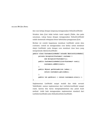 HALAMAN 56 | JAVA SWING


                          dan cara ketiga dengan langsung menggunakan DefaultListModel.

                          Struktur data JList tidak terlalu rumit seperti JTable, dan pada
                          umumnya, cukup hanya dengan menggunakan DefaultListModel
                          sudah memenuhi sebagaian besar kebutuhan penggunaan JList.

                          Berikut ini contoh bagaimana membuat ListModel untuk data
                          customer, contoh ini menggunakan cara kedua untuk membuat
                          obejct ListModel, yaitu dengan cara membuat class baru yang
                          mengextends AbstractListModel :
                          public class CustomerListModel extends AbstractListModel{
                                 private ArrayList<Customer> customer = 
                                         new ArrayList<Customer>();
                                 public CustomerListModel(List<Customer> cust){
                                         customers.addAll(cust);
                                 }
                                 public Object getValueAt(int index) { 
                                         return customers.get(index); 
                                 }
                                 public int getSize() { return customers.size(); }
                          } 

                          Implementasi   ListModel   sangat   mudah    dan      tidak   serumit
                          TableModel, namun implementasi dari ListSelectionModel sangat
                          rumit, karena kita harus mengimplementasi dua puluh buah
                          method. Lebih baik menggunakan implementasi standard dari
                          ListSelectionModel yaitu DefaultListSelectionModel.
 