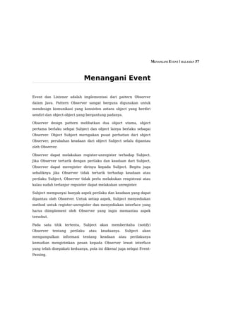 MENANGANI EVENT | HALAMAN 57



                             Menangani Event

Event dan Listener adalah implementasi dari pattern Observer
dalam Java. Pattern Observer sangat berguna digunakan untuk
mendesign komunikasi yang konsisten antara object yang berdiri
sendiri dan object-object yang bergantung padanya.

Observer design pattern melibatkan dua object utama, object
pertama berlaku sebgai Subject dan object lainya berlaku sebagai
Observer. Object Subject merupakan pusat perhatian dari object
Observer, perubahan keadaan dari object Subject selalu dipantau
oleh Observer.

Observer dapat melakukan register-unregister terhadap Subject.
Jika Observer tertarik dengan perilaku dan keadaan dari Subject,
Observer dapat meregister dirinya kepada Subject. Begitu juga
sebaliknya jika Observer tidak tertarik terhadap keadaan atau
perilaku Subject, Observer tidak perlu melakukan resgistrasi atau
kalau sudah terlanjur reguister dapat melakukan unregister.

Subject mempunyai banyak aspek perilaku dan keadaan yang dapat
dipantau oleh Observer. Untuk setiap aspek, Subject menyediakan
method untuk register-unregister dan menyediakan interface yang
harus diimplement oleh Observer yang ingin memantau aspek
tersebut.

Pada satu titik tertentu, Subject akan memberitahu (notify)
Observer    tentang   perilaku   atau   keadaanya.   Subject   akan
mengumpulkan     informasi   tentang    keadaan   atau   perilakunya
kemudian mengirimkan pesan kepada Observer lewat interface
yang telah disepakati keduanya, pola ini dikenal juga sebgai Event-
Passing.
 