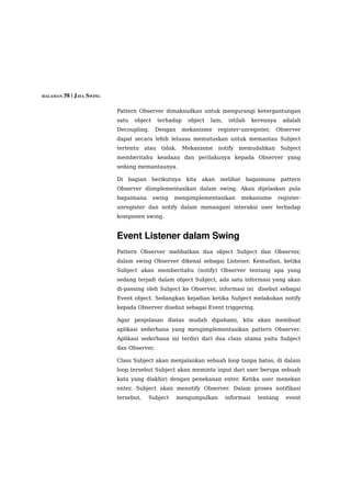 HALAMAN 58 | JAVA SWING


                          Pattern Observer dimaksudkan untuk mengurangi ketergantungan
                          satu   object    terhadap     object   lain,    istilah    kerennya     adalah
                          Decoupling.      Dengan      mekanisme      register-unregister,      Observer
                          dapat secara lebih leluasa memutuskan untuk memantau Subject
                          tertentu atau tidak.         Mekanisme      notify   memudahkan        Subject
                          memberitahu keadaan dan perilakunya kepada Observer yang
                          sedang memantaunya.

                          Di   bagian     berikutnya    kita   akan   melihat       bagaimana    pattern
                          Observer diimplementasikan dalam swing. Akan dijelaskan pula
                          bagaimana       swing   mengimplementasikan           mekanisme       register-
                          unregister dan notify dalam menangani interaksi user terhadap
                          komponen swing.


                          Event Listener dalam Swing 
                          Pattern Observer melibatkan dua object Subject dan Observer,
                          dalam swing Observer dikenal sebagai Listener. Kemudian, ketika
                          Subject akan memberitahu (notify) Observer tentang apa yang
                          sedang terjadi dalam object Subject, ada satu informasi yang akan
                          di-passing oleh Subject ke Observer, informasi ini disebut sebagai
                          Event object. Sedangkan kejadian ketika Subject melakukan notify
                          kepada Observer disebut sebagai Event triggering.

                          Agar penjelasan diatas mudah dipahami, kita akan membuat
                          aplikasi sederhana yang mengimplementasikan pattern Observer.
                          Aplikasi sederhana ini terdiri dari dua class utama yaitu Subject
                          dan Observer.

                          Class Subject akan menjalankan sebuah loop tanpa batas, di dalam
                          loop tersebut Subject akan meminta input dari user berupa sebuah
                          kata yang diakhiri dengan penekanan enter. Ketika user menekan
                          enter, Subject akan menotify Observer. Dalam proses notifikasi
                          tersebut,     Subject     mengumpulkan         informasi     tentang     event
 