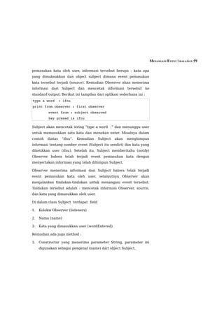 MENANGANI EVENT | HALAMAN 59

pemasukan kata oleh user, informasi tersebut berupa : kata apa
yang dimaksukkan dan object subject dimana event pemasukan
kata tersebut terjadi (source). Kemudian Observer akan menerima
informasi dari Subject dan          mencetak informasi tersebut ke
standard output. Berikut ini tampilan dari aplikasi sederhana ini :
type a word  : ifnu
print from observer : first observer
        event from : subject observed
        key presed is ifnu

Subject akan mencetak string “type a word :” dan menunggu user
untuk memasukkan satu kata dan menekan enter. Misalnya dalam
contoh    diatas   “ifnu”.   Kemudian   Subject   akan   menghimpun
informasi tentang sumber event (Subject itu sendiri) dan kata yang
diketikkan user (ifnu). Setelah itu, Subject memberitahu (notify)
Observer bahwa telah terjadi event pemasukan kata dengan
menyertakan informasi yang telah dihimpun Subject.

Observer menerima informasi dari Subject bahwa telah terjadi
event pemasukan kata oleh user, selanjutnya Observer akan
menjalankan tindakan-tindakan untuk menangani event tersebut.
Tindakan tersebut adalah : mencetak informasi Observer, source,
dan kata yang dimasukkan oleh user.

Di dalam class Subject terdapat field

1.   Koleksi Observer (listeners)

2.   Nama (name)

3.   Kata yang dimasukkan user (wordEntered)

Kemudian ada juga method :

1.   Constructor yang menerima parameter String, parameter ini
     digunakan sebagai pengenal (name) dari object Subject.
 