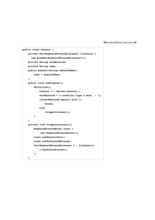 MENANGANI EVENT | HALAMAN 61

public class Subject {
    private Set<KeyboardPressedListener> listeners = 
        new HashSet<KeyboardPressedListener>();
    private String wordEntered;
    private String name;
    public Subject(String subjectName){
        name = subjectName;
    }
    public void runProgram(){
        while(true){
            Console c = System.console();
            wordEntered = c.readLine("type a word  : ");
            if(wordEntered.equals("exit"))
                break;
            else
                triggerListener();
        }
    }
    private void triggerListener(){
        KeyboardPressedEvent event = 
              new KeyboardPressedEvent();
        event.setSource(this);
        event.setWord(wordEntered);
        for(KeyboardPressedListener l : listeners){
            l.keyPressed(event);  
          }
    }
 