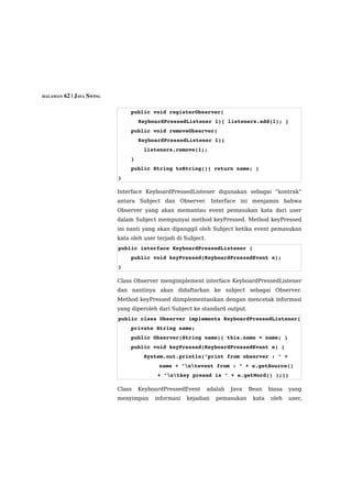 HALAMAN 62 | JAVA SWING



                              public void registerObserver(
                                  KeyboardPressedListener l){ listeners.add(l); }
                              public void removeObserver(
                                  KeyboardPressedListener l){
                                  listeners.remove(l);
                              }
                              public String toString(){ return name; }
                          }

                          Interface KeyboardPressedListener digunakan sebagai “kontrak”
                          antara Subject dan Observer. Interface ini menjamin bahwa
                          Observer yang akan memantau event pemasukan kata dari user
                          dalam Subject mempunyai method keyPressed. Method keyPressed
                          ini nanti yang akan dipanggil oleh Subject ketika event pemasukan
                          kata oleh user terjadi di Subject.
                          public interface KeyboardPressedListener {
                              public void keyPressed(KeyboardPressedEvent e);
                          }

                          Class Observer mengimplement interface KeyboardPressedListener
                          dan nantinya akan didaftarkan ke subject sebagai Observer.
                          Method keyPressed diimplementasikan dengan mencetak informasi
                          yang diperoleh dari Subject ke standard output.
                          public class Observer implements KeyboardPressedListener{
                              private String name;
                              public Observer(String name){ this.name = name; }
                              public void keyPressed(KeyboardPressedEvent e) {
                                  System.out.println("print from observer : " + 
                                          name + "ntevent from : " + e.getSource()
                                        + "ntkey presed is " + e.getWord() );}}

                          Class   KeyboardPressedEvent         adalah   Java   Bean    biasa   yang
                          menyimpan     informasi   kejadian      pemasukan     kata   oleh    user,
 
