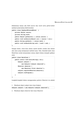 MENANGANI EVENT | HALAMAN 63

didalamnya hanya ada field source dan word serta getter-setter
method untuk kedua field tersebut.
public class KeyboardPressedEvent  {
    private Object source;
    private String word;
    public Object getSource() { return source; }
    public void setSource(Object src) { source = src;}
    public String getWord() { return word; }
    public void setWord(String wrd) { word = wrd; }
}

Sampai disini, class-class diatas masih berdiri sendiri dan belum
ada class yang mempunyai method main. Nah, disinilah kode class
MainClass untuk menyatukan semua object diatas menjadi aplikasi
utuh.
public class MainClass {
    public static void main(String[] str){
        Subject subject = 
                new Subject("subject observed");
        Observer observer = 
                new Observer("first observer");
        subject.registerObserver(observer);
        subject.runProgram();
    }
}

Langkah-langkah dalam menggunakan pattern Observer ini adalah
:

1.   Membuat object subject dari class Subject
Subject subject = new Subject("subject observed");

2.   Membuat object observer dari class Observer
 