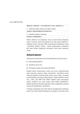 HALAMAN 64 | JAVA SWING



                          Observer observer = new Observer("first observer");

                          3.   Daftarkan object observer ke object subject
                          subject.registerObserver(observer);

                          4.   Jalankan program utamanya
                          subject.runProgram();

                          Pattern Observer ini digunakan secara intensif dalam komponen
                          swing. Terutama untuk menangangi event dari input peripheral—
                          keyboard, mouse, barcode reader—yang terjadi di komponen swing
                          —JTextField, JButton, JTable—. Dalam bagian-bagian selanjutnya
                          kita akan belajar bagaimana menangani event pada komponen
                          swing.


                          ActionListener
                          ActionListener digunakan untuk mendengarkan action dari event :

                          ●    Klik terhadap JButton

                          ●    Pemilihan menu item

                          ●    Penekanan tombol enter dalam JTextField

                          Method dalam ActionListener hanya satu yaitu actionPerformed
                          yang menerima argumen object ActionEvent. ActionEvent berisi
                          informasi-informasi penting ketika Action event terjadi, termasuk
                          tombol modifiers apa yang sedang ditekan. Tombol modifiers antara
                          lain : CTRL, ALT, META dan SHIFT. Method untuk menentukan
                          tombol modifiers apa yang sedang aktif adalah getModifiers.
                          Method getActionCommand digunakan untuk mengambil command
                          string yang didefinisikan oleh JButton.

                          Di bagian sebelumnya kita telah bekerja menggunakan komponen
                          swing, dan sudah berlatih bagaimana menangani event klik mouse
 