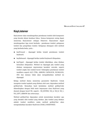 MENANGANI EVENT | HALAMAN 67


KeyListener
KeyListener akan mendengarkan penekanan tombol oleh komponen
yang berada dalam keadaan fokus. Semua komponen swing dapat
menerima    KeyListener       sebagai      Observer.    KeyListener    dapat
mendengarkan tiga event berbeda : penekanan tombol, pelepasan
tombol dan pengetikan tombol. Ketiganya ditangani oleh method
yang berbeda-beda, yaitu :

●   keyPressed     :    dipanggil   ketika   terjadi    penekanan     tombol
    keyboard.

●   keyReleased : dipanggil ketika tombol keyboard dilepaskan.

●   keyTyped : dipanggil ketika tombol diketikkan, alias ditekan
    kemudian dilepaskan. Method ini dipanggil jika tombol yang
    ditekan mempunyai representasi karakter unicode, seperti
    tombol angka dan tombol huruf. Sedangkan penekanan tombol
    modifiers seperti ALT, CTRL, ARROW, CAPSLOCK, NUMLOCK,
    INS   dan    lainnya    tidak     akan   mengakibatkan      method   ini
    dipanggil.

Ketiga method diatas menerima parameter KeyEvent. Untuk
mengetes tombol apakah yang ditekan oleh user, digunakan method
getKeyCode.      Kemudian     hasil    kembalian       method   getKeyCode
dibandingkan dengan field static kepunyaan class KeyEvent yang
diawali dengan huruf VK, seperti : VK_ENTER, VK_A, VK_B, VK_1,
VK_LEFT_ARROW dan seterusnya.

Method getKeyChar digunakan untuk menentukan karakter apa
yang diwakili oleh tombol yang ditekan. Jika tombol yang ditekan
adalah    tombol       modifiers    maka     method      getKeyChar    akan
mengembalikan karakter KeyEvent.CHAR_UNDEFINED.
 