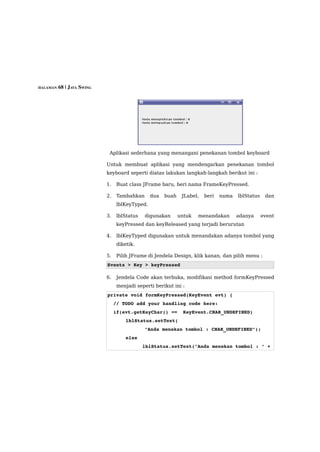 HALAMAN 68 | JAVA SWING




                           Aplikasi sederhana yang menangani penekanan tombol keyboard

                          Untuk membuat aplikasi yang mendengarkan penekanan tombol
                          keyboard seperti diatas lakukan langkah-langkah berikut ini :

                          1.   Buat class JFrame baru, beri nama FrameKeyPressed.

                          2.   Tambahkan      dua   buah    JLabel,   beri   nama   lblStatus    dan
                               lblKeyTyped.

                          3.   lblStatus   digunakan       untuk   menandakan       adanya      event
                               keyPressed dan keyReleased yang terjadi berurutan

                          4.   lblKeyTyped digunakan untuk menandakan adanya tombol yang
                               diketik.

                          5.   Pilih JFrame di Jendela Design, klik kanan, dan pilih menu :
                          Events > Key > keyPressed

                          6.   Jendela Code akan terbuka, modifikasi method formKeyPressed
                               menjadi seperti berikut ini :
                          private void formKeyPressed(KeyEvent evt) {
                            // TODO add your handling code here:
                            if(evt.getKeyChar() ==  KeyEvent.CHAR_UNDEFINED)
                                   lblStatus.setText(
                                           "Anda menekan tombol : CHAR_UNDEFINED");
                                   else
                                      lblStatus.setText("Anda menekan tombol : " + 
 