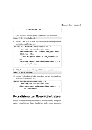 MENANGANI EVENT | HALAMAN 69

                   evt.getKeyChar());
}

7.   Pilih JFrame di Jendela Design, klik kanan, dan pilih menu :
Events > Key > keyReleased

8.   Jendela Code akan terbuka, modfikasi method formKeyReleased
     menjadi seperti berikut ini :
 private void formKeyReleased(KeyEvent evt) {
        // TODO add your handling code here:
        if(evt.getKeyChar() ==  KeyEvent.CHAR_UNDEFINED)
          lblStatus.setText(
            "Anda melepaskan tombol : CHAR_UNDEFINED");
        else
          lblStatus.setText("Anda melepaskan tombol : " + 
            evt.getKeyChar());
}

9.   Pilih JFrame di Jendela Design, klik kanan, dan pilih menu :
Events > Key > keyTyped

10. Jendela Code akan terbuka, modfikasi method formKeyTyped
     menjadi seperti berikut ini :
private void formKeyTyped(KeyEvent evt) {
        // TODO add your handling code here:
        lblKeyType.setText("Anda mengetikkan tombol : " + 
                 evt.getKeyChar());
}



MouseListener dan MouseMotionListener
MouseListener mendengarkan interaksi mouse terhadap komponen
swing. MouseListener dapat didaftarkan pada semua komponen
 