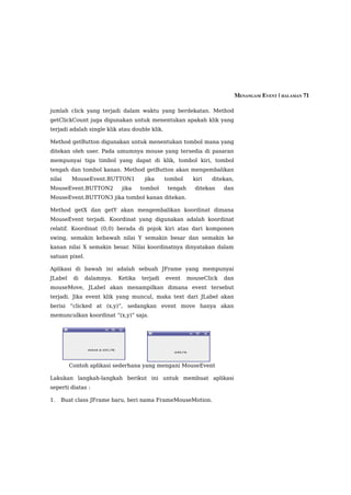 MENANGANI EVENT | HALAMAN 71

jumlah click yang terjadi dalam waktu yang berdekatan. Method
getClickCount juga digunakan untuk menentukan apakah klik yang
terjadi adalah single klik atau double klik.

Method getButton digunakan untuk menentukan tombol mana yang
ditekan oleh user. Pada umumnya mouse yang tersedia di pasaran
mempunyai tiga timbol yang dapat di klik, tombol kiri, tombol
tengah dan tombol kanan. Method getButton akan mengembalikan
nilai    MouseEvent.BUTTON1           jika     tombol      kiri   ditekan,
MouseEvent.BUTTON2           jika    tombol     tengah     ditekan    dan
MouseEvent.BUTTON3 jika tombol kanan ditekan.

Method getX dan getY akan mengembalikan koordinat dimana
MouseEvent terjadi. Koordinat yang digunakan adalah koordinat
relatif. Koordinat (0,0) berada di pojok kiri atas dari komponen
swing, semakin kebawah nilai Y semakin besar dan semakin ke
kanan nilai X semakin besar. Nilai koordinatnya dinyatakan dalam
satuan pixel.

Aplikasi di bawah ini adalah sebuah JFrame yang mempunyai
JLabel    di    dalamnya.   Ketika   terjadi   event     mouseClick   dan
mouseMove, JLabel akan menampilkan dimana event tersebut
terjadi. Jika event klik yang muncul, maka text dari JLabel akan
berisi “clicked at (x,y)”, sedangkan event move hanya akan
memunculkan koordinat “(x,y)” saja.




         Contoh aplikasi sederhana yang mengani MouseEvent

Lakukan langkah-langkah berikut ini untuk membuat aplikasi
seperti diatas :

1.   Buat class JFrame baru, beri nama FrameMouseMotion.
 