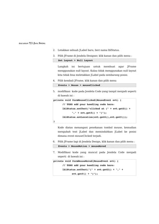 HALAMAN 72 | JAVA SWING


                          2.   Letakkan sebuah JLabel baru, beri nama lblStatus.

                          3.   Pilih JFrame di Jendela Designer, klik kanan dan pilih menu :
                               Set Layout > Null Layout

                               Langkah    ini   bertujuan   untuk    membuat     agar   JFrame
                               menggunakan null layout. Kalau tidak menggunakan null layout
                               kita tidak bisa meletakkan JLabel pada sembarang posisi.

                          4.   Pilih kembali JFrame, klik kanan dan pilih menu
                               Events > Mouse > mouseClicked

                          5.   modifikasi kode pada Jendela Code yang tampil menjadi seperti
                               di bawah ini :
                          private void formMouseClicked(MouseEvent evt) {
                                  // TODO add your handling code here:
                                  lblStatus.setText("clicked at (" + evt.getX() + 
                                          "," + evt.getY() + ")");
                                  lblStatus.setLocation(evt.getX(),evt.getY());
                          }

                               Kode diatas menangani penekanan tombol mouse, kemudian
                               mengubah text JLabel dan memindahkan JLabel ke posisi
                               dimana event mouseClicked terjadi.

                          6.   Pilih JFrame lagi di Jendela Design, klik kanan dan pilih menu :
                               Events > MouseMotion > mouseMoved

                          7.   Modifikasi kode yang muncul pada Jendela Code menjadi
                               seperti di bawah ini :
                          private void formMouseMoved(MouseEvent evt) {
                                  // TODO add your handling code here:
                                  lblStatus.setText("(" + evt.getX() + "," + 
                                          evt.getY() + ")");
 