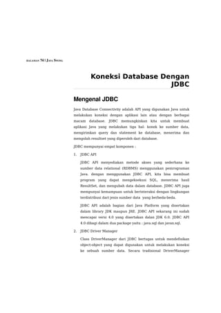 HALAMAN 74 | JAVA SWING




                                     Koneksi Database Dengan
                                                        JDBC

                          Mengenal JDBC
                          Java Database Connectivity adalah API yang digunakan Java untuk
                          melakukan koneksi dengan aplikasi lain atau dengan berbagai
                          macam database.      JDBC memungkinkan        kita untuk membuat
                          aplikasi Java yang melakukan tiga hal: konek ke sumber data,
                          mengirimkan query dan statement ke database, menerima dan
                          mengolah resultset yang diperoleh dari database.

                          JDBC mempunyai empat komponen :

                          1.   JDBC API

                               JDBC API menyediakan metode akses yang sederhana ke
                               sumber data relational (RDBMS) menggunakan pemrograman
                               Java. dengan menggunakan JDBC API, kita bisa membuat
                               program yang dapat mengeksekusi SQL, menerima hasil
                               ResultSet, dan mengubah data dalam database. JDBC API juga
                               mempunyai kemampuan untuk berinteraksi dengan lingkungan
                               terdistribusi dari jenis sumber data yang berbeda-beda.

                               JDBC API adalah bagian dari Java Platform yang disertakan
                               dalam library JDK maupun JRE. JDBC API sekarang ini sudah
                               mencapai versi 4.0 yang disertakan dalan JDK 6.0. JDBC API
                               4.0 dibagi dalam dua package yaitu : java.sql dan javax.sql.

                          2.   JDBC Driver Manager

                               Class DriverManager dari JDBC bertugas untuk mendefisikan
                               object-object yang dapat digunakan untuk melakukan koneksi
                               ke sebuah sumber data. Secara tradisional DriverManager
 