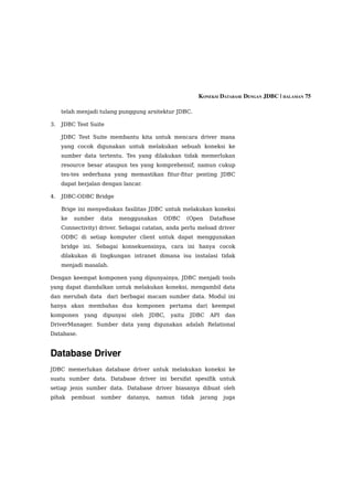 KONEKSI DATABASE DENGAN JDBC | HALAMAN 75

     telah menjadi tulang punggung arsitektur JDBC.

3.   JDBC Test Suite

     JDBC Test Suite membantu kita untuk mencara driver mana
     yang cocok digunakan untuk melakukan sebuah koneksi ke
     sumber data tertentu. Tes yang dilakukan tidak memerlukan
     resource besar ataupun tes yang komprehensif, namun cukup
     tes-tes sederhana yang memastikan fitur-fitur penting JDBC
     dapat berjalan dengan lancar.

4.   JDBC-ODBC Bridge

     Brige ini menyediakan fasilitas JDBC untuk melakukan koneksi
     ke   sumber    data   menggunakan     ODBC        (Open   DataBase
     Connectivity) driver. Sebagai catatan, anda perlu meload driver
     ODBC di setiap komputer client untuk dapat menggunakan
     bridge ini. Sebagai konsekuensinya, cara ini hanya cocok
     dilakukan di lingkungan intranet dimana isu instalasi tidak
     menjadi masalah.

Dengan keempat komponen yang dipunyainya, JDBC menjadi tools
yang dapat diandalkan untuk melakukan koneksi, mengambil data
dan merubah data dari berbagai macam sumber data. Modul ini
hanya akan membahas dua komponen pertama dari keempat
komponen     yang   dipunyai    oleh   JDBC,   yaitu   JDBC    API   dan
DriverManager. Sumber data yang digunakan adalah Relational
Database.


Database Driver
JDBC memerlukan database driver untuk melakukan koneksi ke
suatu sumber data. Database driver ini bersifat spesifik untuk
setiap jenis sumber data. Database driver biasanya dibuat oleh
pihak     pembuat   sumber     datanya,   namun   tidak    jarang    juga
 