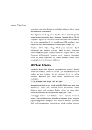 HALAMAN 76 | JAVA SWING


                          komunitas atau pihak ketiga menyediakan database driver untuk
                          sebuah sumber data tertentu.

                          Perlu dipahami sekali lagi bahwa database driver bersifat spesifik
                          untuk setiap jenis sumber data. Misalnya, Database Driver MySql
                          hanya bisa digunakan untuk melakukan koneksi ke database MySql
                          dan begitu juga database driver untuk Postgre SQL juga hanya bisa
                          digunakan untuk melakukan koneksi ke database Postgre SQL.

                          Database       driver   untuk     setiap   DBMS   pada   umumnya     dapat
                          didownload dari website pembuat DBMS tersebut. Beberapa
                          vendor DBMS menyebut Database driver ini dengan sebutan Java
                          Connector (J/Connector). Database driver biasanya dibungkus
                          dalam file yang berekstensi jar. Setiap database driver harus
                          mengimplement interface java.sql.Driver.


                          Membuat Koneksi
                          Melakukan koneksi ke database melibatkan dua langkah: Meload
                          driver dan membuat koneksi itu sendiri. Cara meload driver sangat
                          mudah, pertama letakkan file jar database driver ke dalam
                          classpath. Kemudian load driver dengan menambahkan kode
                          berikut ini:
                          Class.forName(“com.mysql.jdbc.Driver”);

                          Nama class database driver untuk setiap DBMS berbeda, anda bisa
                          menemukan        nama     class    tersebut   dalam    dokumentasi   driver
                          database yang anda gunakan. Dalam contoh ini, nama class
                          database driver dari MySql adalah com.mysql.jdbc.Driver.

                          Memanggil       method     Class.forName      secara   otomatis   membuat
                          instance dari database driver, class DriverManager secara otomatis
                          juga dipanggil untuk mengelola class database driver ini. Jadi anda
                          tidak perlu menggunakan statement new untuk membuat instance
 
