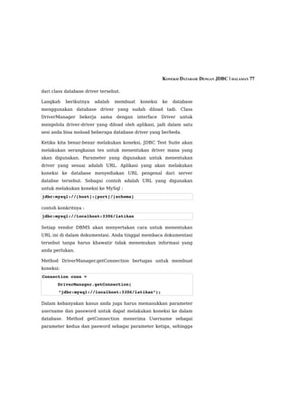 KONEKSI DATABASE DENGAN JDBC | HALAMAN 77

dari class database driver tersebut.

Langkah    berikutnya   adalah   membuat   koneksi   ke   database
menggunakan database driver yang sudah diload tadi. Class
DriverManager bekerja sama dengan interface Driver untuk
mengelola driver-driver yang diload oleh aplikasi, jadi dalam satu
sesi anda bisa meload beberapa database driver yang berbeda.

Ketika kita benar-benar melakukan koneksi, JDBC Test Suite akan
melakukan serangkaian tes untuk menentukan driver mana yang
akan digunakan. Parameter yang digunakan untuk menentukan
driver yang sesuai adalah URL. Aplikasi yang akan melakukan
koneksi ke database menyediakan URL pengenal dari server
databse tersebut. Sebagai contoh adalah URL yang digunakan
untuk melakukan koneksi ke MySql :
jdbc:mysql://[host]:[port]/[schema]

contoh konkritnya :
jdbc:mysql://localhost:3306/latihan

Setiap vendor DBMS akan menyertakan cara untuk menentukan
URL ini di dalam dokumentasi. Anda tinggal membaca dokumentasi
tersebut tanpa harus khawatir tidak menemukan informasi yang
anda perlukan.

Method DriverManager.getConnection bertugas untuk membuat
koneksi:
Connection conn =
      DriverManager.getConnection(
       “jdbc:mysql://localhost:3306/latihan”);

Dalam kebanyakan kasus anda juga harus memasukkan parameter
username dan password untuk dapat melakukan koneksi ke dalam
database. Method getConnection menerima Username sebagai
parameter kedua dan pasword sebagai parameter ketiga, sehingga
 