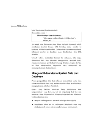 HALAMAN 78 | JAVA SWING


                          kode diatas dapat dirubah menjadi :
                          Connection conn = 
                                    DriverManager.getConnection(
                                             “jdbc:mysql://localhost:3306/latihan”,
                                             ”root”,””);

                          Jika salah satu dari driver yang diload berhasil digunakan untuk
                          melakukan koneksi dengan URL tersebut, maka koneksi ke
                          database berhasil dilaksanakan. Class Connection akan memegang
                          informasi koneksi ke database yang didefinisikan oleh URL
                          tersebut.

                          Setelah     sukses    melakukan    koneksi    ke    database,   kita   dapat
                          mengambil data dari database menggunakan perintah query
                          ataupun melakukan perubahan terhadap database. bagian berikut
                          ini    akan    menerangkan        bagaimana        cara    mengambil    dan
                          memanipulasi data dari database.


                          Mengambil dan Memanipulasi Data dari 
                          Database
                          Proses pengambilan data dari database memerlukan suatu class
                          untuk menampung data yang berhasil diambil, class tersebut harus
                          mengimplement interface ResultSet.

                          Object      yang     bertipe   ResultSet     dapat        mempunyai    level
                          fungsionalitas       yang berbeda, hal ini tergantung dari tipe dari
                          result set. Level fungsionalitas dari setiap tipe result set dibedakan
                          berdasarkan dua area:

                          ●     Dengan cara bagaimana result set itu dapat dimanipulasi

                          ●     Bagaimana result set itu menangani perubahan data yang
                                dilakukan oleh proses lain secara bersamaan (concurrent).
 