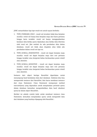 KONEKSI DATABASE DENGAN JDBC | HALAMAN 79

JDBC menyediakan tiga tipe result set untuk tujuan berbeda:

1.   TYPE_FORWARD_ONLY : result set tersebut tidak bisa berjalan
     mundur, reslut set hanya bisa berjalan maju dari baris pertama
     hingga     baris    terakhir.   result    set   hanya   menggambarkan
     keadaan data ketika query dijalankan atau ketika data diterima
     oleh resul set. Jika setelah itu ada perubahan data dalam
     database, result set tidak akan diupdate alias tidak ada
     perubahan dalam result set tipe ini.

2.   TYPE_SCROLL_INSENSITIVE : result set dapat berjalan maju
     mundur. result set dapat berjalan maju dari row pertama
     hingga terakhir atau bergerak bebas berdasarkan posisi relatif
     atau absolute.

3.   TYPE_SCROLL_SENSITIVE : result set dapat berjalan maju
     mundur. result set dapat berjalan maju dari row pertama
     hingga terakhir atau bergerak bebas berdasarkan posisi relatif
     atau absolute.

Instance       dari     object   bertipe      ResultSet    diperlukan    untuk
menampung hasil kembalian data dari database. Sebelum kita bisa
memperoleh instance dari ResultSet, kita harus membuat instance
dari   class     Statement.      Class     Statement      mempunyai     method
executeQuery yang digunakan untuk menjalankan perintah query
dalam database kemudian mengembalikan data hasil eksekusi
query ke dalam object ResultSet.

Berikut ini adalah contoh kode untuk membuat instance class
Statement, kemudian menjalankan query untuk mengambil data
dari database yang hasilnya dipegang oleh ResultSet :
 