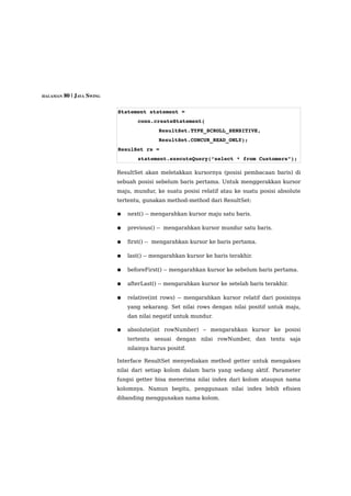 HALAMAN 80 | JAVA SWING



                          Statement statement =
                                  conn.createStatement(
                                          ResultSet.TYPE_SCROLL_SENSITIVE,
                                          ResultSet.CONCUR_READ_ONLY);
                          ResulSet rs =
                                  statement.executeQuery(“select * from Customers”);

                          ResultSet akan meletakkan kursornya (posisi pembacaan baris) di
                          sebuah posisi sebelum baris pertama. Untuk menggerakkan kursor
                          maju, mundur, ke suatu posisi relatif atau ke suatu posisi absolute
                          tertentu, gunakan method-method dari ResultSet:

                          ●   next() -- mengarahkan kursor maju satu baris.

                          ●   previous() -- mengarahkan kursor mundur satu baris.

                          ●   first() -- mengarahkan kursor ke baris pertama.

                          ●   last() -- mengarahkan kursor ke baris terakhir.

                          ●   beforeFirst() -- mengarahkan kursor ke sebelum baris pertama.

                          ●   afterLast() -- mengarahkan kursor ke setelah baris terakhir.

                          ●   relative(int rows) -- mengarahkan kursor relatif dari posisinya
                              yang sekarang. Set nilai rows dengan nilai positif untuk maju,
                              dan nilai negatif untuk mundur.

                          ●   absolute(int rowNumber) – mengarahkan kursor ke posisi
                              tertentu sesuai dengan nilai rowNumber, dan tentu saja
                              nilainya harus positif.

                          Interface ResultSet menyediakan method getter untuk mengakses
                          nilai dari setiap kolom dalam baris yang sedang aktif. Parameter
                          fungsi getter bisa menerima nilai index dari kolom ataupun nama
                          kolomnya. Namun begitu, penggunaan nilai index lebih efisien
                          dibanding menggunakan nama kolom.
 