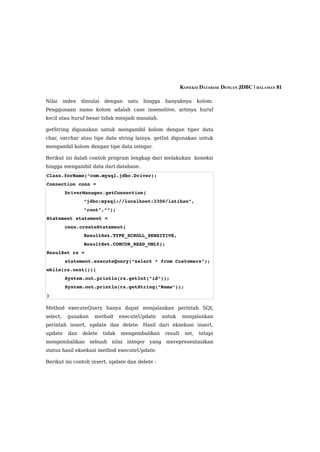 KONEKSI DATABASE DENGAN JDBC | HALAMAN 81

Nilai     index   dimulai   dengan     satu   hingga    banyaknya        kolom.
Penggunaan nama kolom adalah case insensitive, artinya huruf
kecil atau huruf besar tidak menjadi masalah.

getString digunakan untuk mengambil kolom dengan tiper data
char, varchar atau tipe data string lainya. getInt digunakan untuk
mengambil kolom dengan tipe data integer.

Berikut ini dalah contoh program lengkap dari melakukan koneksi
hingga mengambil data dari database.
Class.forName(“com.mysql.jdbc.Driver);
Connection conn =
          DriverManager.getConnection(
                   “jdbc:mysql://localhost:3306/latihan”,
                   ”root”,””);
Statement statement =
          conn.createStatement(
                   ResultSet.TYPE_SCROLL_SENSITIVE,
                   ResultSet.CONCUR_READ_ONLY);
ResulSet rs =
          statement.executeQuery(“select * from Customers”);
while(rs.next()){
          System.out.println(rs.getInt(“id”));
          System.out.println(rs.getString(“Nama”));
}

Method executeQuery hanya dapat menjalankan perintah SQL
select,    gunakan     method       executeUpdate      untuk     menjalankan
perintah insert, update dan delete. Hasil dari eksekusi insert,
update      dan   delete    tidak   mengembalikan       result    set,   tetapi
mengembalikan sebuah nilai integer yang merepresentasikan
status hasil eksekusi method executeUpdate.

Berikut ini contoh insert, update dan delete :
 