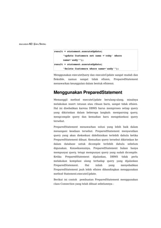 HALAMAN 82 | JAVA SWING



                          result = statement.executeUpdate(
                                   "update Customers set nama ='roby' where 
                                   nama='andy'");
                          result = statement.executeUpdate(
                                   "delete Customers where nama='andy'");

                          Menggunakan executeQuery dan executeUpdate sangat mudah dan
                          fleksible,     namun     sangat     tidak     efisien,     PreparedStatement
                          menawarkan keunggulan dalam bentuk efisiensi.


                          Menggunakan PreparedStatement
                          Memanggil       method      executeUpdate       berulang-ulang,       misalnya
                          melakukan insert ratusan atau ribuan baris, sangat tidak efisien.
                          Hal ini disebabkan karena DBMS harus memproses setiap query
                          yang dikirimkan dalam beberapa langkah: memparsing query,
                          mengcompile query dan kemudian baru mengeksekusi query
                          tersebut.

                          PreparedStatement menawarkan solusi yang lebih baik dalam
                          menangani keadaan tersebut. PreparedStatement menyaratkan
                          query yang akan dieksekusi didefinisikan terlebih dahulu ketika
                          PreparedStatement dibuat. Kemudian query tersebut dikirimkan ke
                          dalam    database      untuk      dicompile     terlebih    dahulu    sebelum
                          digunakan.      Konsekuensinya,      PreparedStatement         bukan     hanya
                          mempunyai query, tetapi mempunyai query yang sudah dicompile.
                          Ketika       PreparedStatement       dijalankan,     DBMS       tidak    perlu
                          melakukan       kompilasi   ulang    terhadap      query     yang    dijalankan
                          PreparedStatement.           Hal       inilah       yang       menyebabkan
                          PreparedStatement jauh lebih efisien dibandingkan menggunakan
                          method Statement.executeUpdate.

                          Berikut ini contoh     pembuatan PreparedStatement menggunakan
                          class Connection yang telah dibuat sebelumnya :
 