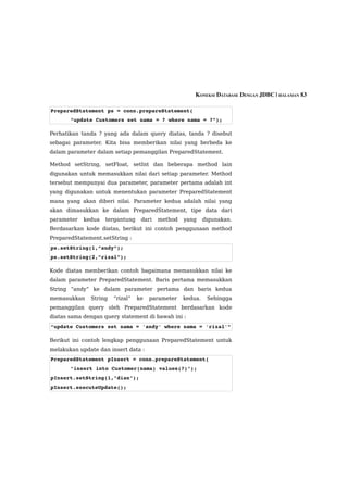 KONEKSI DATABASE DENGAN JDBC | HALAMAN 83

PreparedStatement ps = conn.prepareStatement(
       “update Customers set nama = ? where nama = ?”); 

Perhatikan tanda ? yang ada dalam query diatas, tanda ? disebut
sebagai parameter. Kita bisa memberikan nilai yang berbeda ke
dalam parameter dalam setiap pemanggilan PreparedStatement.

Method setString, setFloat, setInt dan beberapa method lain
digunakan untuk memasukkan nilai dari setiap parameter. Method
tersebut mempunyai dua parameter, parameter pertama adalah int
yang digunakan untuk menentukan parameter PreparedStatement
mana yang akan diberi nilai. Parameter kedua adalah nilai yang
akan dimasukkan ke dalam PreparedStatement, tipe data dari
parameter   kedua   tergantung    dari   method   yang     digunakan.
Berdasarkan kode diatas, berikut ini contoh penggunaan method
PreparedStatement.setString :
ps.setString(1,”andy”);
ps.setString(2,”rizal”);

Kode diatas memberikan contoh bagaimana memasukkan nilai ke
dalam parameter PreparedStatement. Baris pertama memasukkan
String “andy” ke dalam parameter pertama dan baris kedua
memasukkan    String   “rizal”   ke   parameter   kedua.    Sehingga
pemanggilan query oleh PreparedStatement berdasarkan kode
diatas sama dengan query statement di bawah ini :
“update Customers set nama = 'andy' where nama = 'rizal'”

Berikut ini contoh lengkap penggunaan PreparedStatement untuk
melakukan update dan insert data :
PreparedStatement pInsert = conn.prepareStatement(
       "insert into Customer(nama) values(?)");
pInsert.setString(1,"dian");
pInsert.executeUpdate();
 