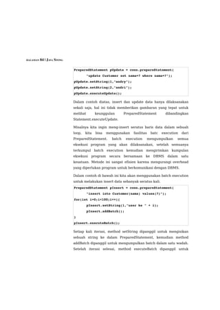 HALAMAN 84 | JAVA SWING



                          PreparedStatement pUpdate = conn.prepareStatement(
                                    "update Customer set nama=? where nama=?");
                          pUpdate.setString(1,"andry");
                          pUpdate.setString(2,"andri");
                          pUpdate.executeUpdate();

                          Dalam contoh diatas, insert dan update data hanya dilaksanakan
                          sekali saja, hal ini tidak memberikan gambaran yang tepat untuk
                          melihat        keunggulan       PreparedStatement          dibandingkan
                          Statement.executeUpdate.

                          Misalnya kita ingin meng-insert seratus baris data dalam sebuah
                          loop,   kita   bisa   menggunakan    fasilitas    batc   execution   dari
                          PreparedStatement.      batch    execution       mengumpulkan    semua
                          eksekusi program yang akan dilaksanakan, setelah semuanya
                          terkumpul batch execution kemudian mengirimkan kumpulan
                          eksekusi    program    secara   bersamaan    ke    DBMS     dalam    satu
                          kesatuan. Metode ini sangat efisien karena mengurangi overhead
                          yang diperlukan program untuk berkomunikasi dengan DBMS.

                          Dalam contoh di bawah ini kita akan menggunakan batch execution
                          untuk melakukan insert data sebanyak seratus kali.
                          PreparedStatement pInsert = conn.prepareStatement(
                                    "insert into Customer(nama) values(?)");
                          for(int i=0;i<100;i++){
                                    pInsert.setString(1,"user ke " + i);
                                    pInsert.addBatch();
                          }
                          pInsert.executeBatch();

                          Setiap kali iterasi, method setString dipanggil untuk mengisikan
                          sebuah string ke dalam PreparedStatement, kemudian method
                          addBatch dipanggil untuk mengumpulkan batch dalam satu wadah.
                          Setelah iterasi selesai, method executeBatch dipanggil untuk
 