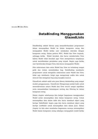 HALAMAN 86 | JAVA SWING




                                   DataBinding Menggunakan
                                                 GlazedLists

                          DataBinding adalah library yang menyederhanakan programmer
                          dalam    menampilkan    Model    ke     dalam    komponen     swing   dan
                          mengupdate     Model    ketika   user   melakukan     interaksi   dengan
                          komponen swing. Dalam pattern MVC, Model dan View terpisah,
                          sehingga ketika    Model berubah, kita harus memberitahu View
                          bahwa Model telah berubah agar View memperbarui tampilanya
                          untuk merefleksikan perubahan yang terjadi. Begitu juga ketika
                          user berinteraksi dengan View, kita harus mengupdate Model.

                          Pola sinkronisasi data antar Model dan View ini terkadang sangat
                          pelik   dan   rentan   menimbulkan      bug.    DataBinding   membantu
                          programmer untuk mengelola sinkronisasi antar Model dan View,
                          tidak saja membantu tetapi juga mengurangi waktu kita untuk
                          mencari dan mengatasi bug yang mungkin muncul.

                          GlazedLists adalah salah satu jenis library databinding yang sangat
                          mudah penggunaanya. GlazedLists Mengurangi jumlah kode untuk
                          mensinkronisasi antara Model dan View secara sangat signifikan
                          serta menambahkan kemampuan sorting dan filtering ke dalam
                          komponen swing.

                          Dalam chapter sebelumnya kita belajar bagaimana menggunakan
                          Model untuk menampilkan data dalam komponen swing. Untuk
                          menampilkan data dalam table kita harus membuat object yang
                          bertipe TableModel, begitu juga kita harus membuat object yang
                          bertipe ListModel untuk menampilkan data dalam JList. Dalam
                          chapter ini kita akan membahas bagaimana caranya menampilkan
                          Model dalam komponen swing sekaligus mengupdate model ketika
 