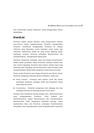 DATABINDING MENGGUNAKAN GLAZEDLISTS | HALAMAN 87

user berinteraksi dengan komponen swing menggunakan library
databinding.


EventList
EventList adalah sebuah interface yang meng-extends inteface
java.util.List,   dalam    implementasinya   EventList    menggunakan
ArrayList.    GlazedLists    menggunakan     EventList     ini     sebagai
collection yang digunakan secara konsisten untuk semua tipe
collection. AbstractList adalah list yang secara langsung meng-
implement interface EventList        sedangkan    BasicEventList      dan
TransformedList, menegextends AbstractList.

EventList mempunyai hubungan yang erat dengan EventListener.
Ketika terjadi perubahan dalam EventList, misalnya method add,
atau remove dipanggil, EventList akan memicu sebuah event yang
kemudian akan ditangkap oleh EventListener yang bertugas untuk
mempertahankan Model dalam komponen swing tetap up-to-date.

Secara umum EventList sama dengan ArrayList atau Vector, namun
EventList mempunyai beberapa feature tambahan, antara lain:

●   Event Listener : EventList akan memicu event jika terjadi
    perubahan dalamnya, sehingga model dari komponen Swing
    akan tetap up-to-date.

●   Concurrency : EventList mempunyai lock sehingga kita bisa
    membagi EventList ke beberapa thread secara aman.

Struktur class GlazedLists dimulai dengan class AbstractEventList
yang      mengimplement         EventList.   Class       konkret      dari
AbstractEventList    adalah BasicEventList dan       TransformedList.
BasicEventList     tidak    mempunyai    kelebihan   apa-apa,       hanya
implementasi dasar dari EventList, sedangkan TransformedList
merupakan class yang digunakan untuk mengubah-ubah wujud dari
 