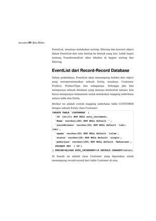 HALAMAN 88 | JAVA SWING


                          EventList, misalnya melakukan sorting, filtering dan konvert object
                          dalam EventList dari satu bentuk ke bentuk yang lain. Lebih lanjut
                          tentang TransformedList akan dibahas di bagian sorting dan
                          filtering.


                          EventList dari Record­Record Database
                          Dalam prakteknya, EventList akan menampung koleksi dari object
                          yang    merepresentasikan   sebuah    Entity,   misalnya:   Customer,
                          Product,     ProductType   dan   sebagainya.    Sehingga    jika   kita
                          mempunyai sebuah database yang datanya berbentuk tabular, kita
                          harus mempunyai mekanisme untuk melakukan mapping sederhana
                          antara table dan Entity.

                          Berikut ini adalah contoh mapping sederhana table CUSTOMER
                          dengan sebuah Entity class Customer:
                          CREATE TABLE `CUSTOMERS` (
                            `Id` int(11) NOT NULL auto_increment,
                            `Nama` varchar(100) NOT NULL default '',
                            `jenisKelamin` varchar(50) NOT NULL default 'laki­
                          laki',
                            `agama` varchar(20) NOT NULL default 'islam',
                            `status` varchar(20) NOT NULL default 'single',
                            `pekerjaan` varchar(100) NOT NULL default 'Mahasiswa',
                            PRIMARY KEY  (`Id`)
                          ) ENGINE=MyISAM AUTO_INCREMENT=18 DEFAULT CHARSET=latin1;

                          Di bawah ini adalah class Customer yang digunakan untuk
                          menampung record-record dari table Customer di atas.
 
