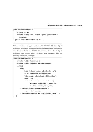 DATABINDING MENGGUNAKAN GLAZEDLISTS | HALAMAN 89

public class Customer {
    private int id;
    private String nama, status, agama, jenisKelamin, 
       pekerjaan;
//getter dan setter method di sini
}

Untuk melakukan mapping antara table CUSTOMER dan object
Customer diperlukan sebuah class sederhana yang akan mengambil
record-record dari table CUSTOMER dan membuat sebuah object
Customer dari setiap record tersebut. Kita namakan class ini
misalnya DBAccess, kodenya :
public class DBAccess {
    private static Connection c;
    private static Statement selectStatement;
    static{
        try{
            Class.forName("com.mysql.jdbc.Driver");
            c = DriverManager.getConnection(
               "jdbc:mysql://localhost:3306/latihan", 
               "root","");
            selectStatement = c.createStatement(
                      ResultSet.TYPE_SCROLL_SENSITIVE,
                      ResultSet.CONCUR_READ_ONLY);
        } catch(ClassNotFoundException e){            
               e.printStackTrace();
        } catch(SQLException e){ e.printStackTrace(); } 
   }
 