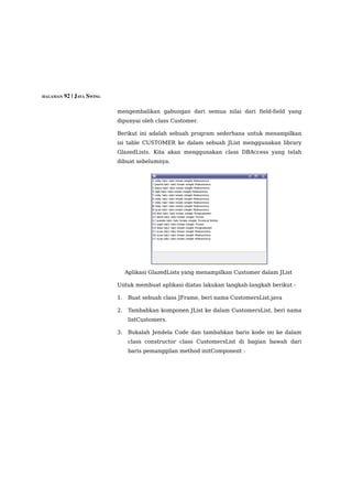 HALAMAN 92 | JAVA SWING


                          mengembalikan gabungan dari semua nilai dari field-field yang
                          dipunyai oleh class Customer.

                          Berikut ini adalah sebuah program sederhana untuk menampilkan
                          isi table CUSTOMER ke dalam sebuah JList menggunakan library
                          GlazedLists. Kita akan menggunakan class DBAccess yang telah
                          dibuat sebelumnya.




                               Aplikasi GlazedLists yang menampilkan Customer dalam JList

                          Untuk membuat aplikasi diatas lakukan langkah-langkah berikut :

                          1.    Buat sebuah class JFrame, beri nama CustomersList.java

                          2.    Tambahkan komponen JList ke dalam CustomersList, beri nama
                                listCustomers.

                          3.    Bukalah Jendela Code dan tambahkan baris kode ini ke dalam
                                class constructor class CustomersList di bagian bawah dari
                                baris pemanggilan method initComponent :
 
