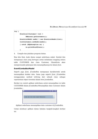 DATABINDING MENGGUNAKAN GLAZEDLISTS | HALAMAN 93

try {
          EventList<Customer> list =                        
                 DBAccess.getCustomers();
          EventListModel model = new EventListModel(list);
          listCustomers.setModel(model);
          } catch (SQLException ex) {
                 ex.printStackTrace();
          }

4.     Compile dan jalankan program diatas.

Bisa kita lihat, kode diatas sangat sederhana sekali. Setelah kita
mempunyai class yang bertugas untuk melakukan mapping antara
table    CUSTOMER       dan     class    Customer,    GlazedLists   akan
mempermudah pekerjaan kita menampilkannya ke dalam JList.

EventComboBoxModel
Seperti juga JList, JComboBox mempunyai karakteristik untuk
menampilkan koleksi data. Sama juga seperti JList, JComboBox
menggunakan       method      toString   dari   sebuah    class   sebagai
representasi object tersebut dalam item JcomboBox.

Berikut ini contoh aplikasi sederhana untuk menampilkan isi table
CUSTOMER dalam JComboBox.Menampilkan data Customer dalam
JcomboBox :




     Aplikasi sederhana menampilkan data customer di JComboBox

Untuk membuat aplikasi diatas lakukan langkah-langkah berikut
ini:
 