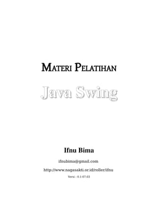 MATERI PELATIHAN

Java Swing


           Ifnu Bima
        ifnubima@gmail.com

http://www.nagasakti.or.id/roller/ifnu
             Versi : 0.1-07.03
 