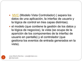  MVC (Modelo Vista Controlador) ( separa los 
datos de una aplicación, la interfaz de usuario y 
la lógica de control en tres capas distintas). 
 el modelo (que contiene la gestión de los datos y 
la lógica de negocios), la vista (se ocupa de la 
aparición de los componentes de la interfaz de 
usuario en pantalla) y el controlador (que 
gestiona los eventos de entrada generados en la 
vista). 
Jose Alberto Benítez – jose@indipro.es - 
2 @indiproweb 
 