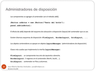 Administradores de disposición 
Jose Alberto Benítez Andrades– jose@indipro.es - 
@jabenitez88 
20 
Los componentes se agregan al contenedor con el método add(). 
JButton unBoton = new JButton("Texto del botón"); 
panel.add(unBoton); 
El efecto de add() depende del esquema de colocación o disposición (layout) del contenedor que se use. 
Existen diversos esquemas de disposición: FlowLayout, BorderLayout, GridLayout, ... 
Los objetos contenedores se apoyan en objetos LayoutManager (administradores de disposición). 
Clases más usadas que implementa la interfaz LayoutManager: 
FlowLayout: un componente tras otro de izquierda a derecha. 
BorderLayout: 5 regiones en el contenedor (North, South, ...). 
GridLayout: contenedor en filas y columnas. 
 