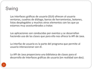 Swing 
3 
Las interfaces gráficas de usuario (GUI) ofrecen al usuario 
ventanas, cuadros de diálogo, barras de herramientas, botones, 
listas desplegables y muchos otros elementos con los que ya 
estamos muy acostumbrados a tratar. 
Las aplicaciones son conducidas por eventos y se desarrollan 
haciendo uso de las clases que para ello nos ofrece la API de Java. 
La interfaz de usuario es la parte del programa que permite al 
usuario interaccionar con él. 
La API de Java proporciona una biblioteca de clases para el 
desarrollo de Interfaces gráficas de usuario (en realidad son dos). 
 
