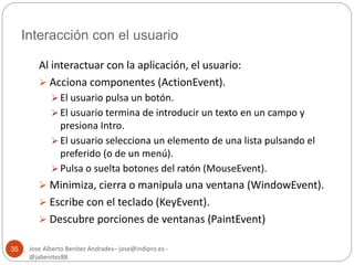 Interacción con el usuario 
Jose Alberto Benítez Andrades– jose@indipro.es - 
@jabenitez88 
35 
Al interactuar con la aplicación, el usuario: 
 Acciona componentes (ActionEvent). 
 El usuario pulsa un botón. 
 El usuario termina de introducir un texto en un campo y 
presiona Intro. 
 El usuario selecciona un elemento de una lista pulsando el 
preferido (o de un menú). 
 Pulsa o suelta botones del ratón (MouseEvent). 
 Minimiza, cierra o manipula una ventana (WindowEvent). 
 Escribe con el teclado (KeyEvent). 
 Descubre porciones de ventanas (PaintEvent) 
 