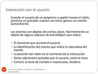 Interacción con el usuario 
Jose Alberto Benítez Andrades– jose@indipro.es - 
@jabenitez88 
36 
Cuando el usuario de un programa o applet mueve el ratón, 
presiona un pulsador o pulsa una tecla, genera un evento 
(actionEvent). 
Los eventos son objetos de ciertas clases. Normalmente un 
objeto de alguna subclase de EventObject que indica: 
 El elemento que accionó el usuario. 
 La identificación del evento que indica la naturaleza del 
evento. 
 La posición del ratón en el momento de la interacción. 
 Teclas adicionales pulsadas por el usuario, como la tecla 
 Control, la tecla de Cambio a mayúsculas, etcétera. 
 
