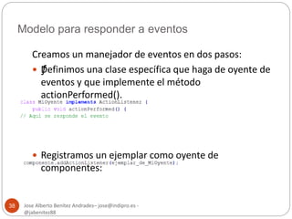 Modelo para responder a eventos 
Jose Alberto Benítez Andrades– jose@indipro.es - 
@jabenitez88 
38 
Creamos un manejador de eventos en dos pasos: 
 ƒDefinimos una clase específica que haga de oyente de 
eventos y que implemente el método 
actionPerformed(). 
 Registramos un ejemplar como oyente de 
componentes: 
 