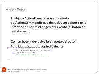 ActionEvent 
Jose Alberto Benítez Andrades– jose@indipro.es - 
@jabenitez88 
46 
El objeto ActionEvent ofrece un método 
getActionCommand() que devuelve un objeto con la 
información sobre el origen del evento (el botón en 
nuestro caso). 
Con un botón, devuelve la etiqueta del botón. 
Para identificar botones individuales: 
 