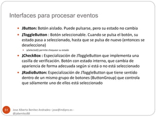 Interfaces para procesar eventos 
Jose Alberto Benítez Andrades– jose@indipro.es - 
@jabenitez88 
51 
 JButton: Botón aislado. Puede pulsarse, pero su estado no cambia 
 „JToggleButton : Botón seleccionable. Cuando se pulsa el botón, su 
estado pasa a seleccionado, hasta que se pulsa de nuevo (entonces se 
deselecciona) 
 „isSelected() permite chequear su estado 
 „JCheckBox : Especialización de JToggleButton que implementa una 
casilla de verificación. Botón con estado interno, que cambia de 
apariencia de forma adecuada según si está o no está seleccionado 
 „JRadioButton: Especialización de JToggleButton que tiene sentido 
dentro de un mismo grupo de botones (ButtonGroup) que controla 
que sólamente uno de ellos está seleccionado 
 