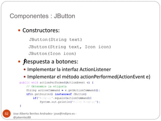 Componentes : JButton 
Jose Alberto Benítez Andrades– jose@indipro.es - 
@jabenitez88 
52 
 Constructores: 
JButton(String text) 
JButton(String text, Icon icon) 
JButton(Icon icon) 
 ƒ Respuesta a botones: 
 Implementar la interfaz ActionListener 
 Implementar el método actionPerformed(ActionEvent e) 
 
