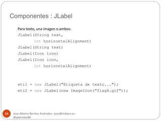 Componentes : JLabel 
Jose Alberto Benítez Andrades– jose@indipro.es - 
@jabenitez88 
54 
Para texto, una imagen o ambos: 
JLabel(String text, 
int horizontalAlignment) 
JLabel(String text) 
JLabel(Icon icon) 
JLabel(Icon icon, 
int horizontalAlignment) 
eti1 = new JLabel("Etiqueta de texto..."); 
eti2 = new JLabel(new ImageIcon("flag8.gif")); 
 