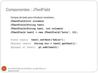 Componentes : JTextField 
Jose Alberto Benítez Andrades– jose@indipro.es - 
@jabenitez88 
55 
Campos de texto para introducir caracteres: 
JTextField(int columns) 
JTextField(String text) 
JTextField(String text, int columns) 
JTextField text1 = new JTextField("hola", 10); 
Poner texto: text1.setText("Adios"); 
Obtener texto: String str = text1.getText(); 
Agregar al Panel: p1.add(text1); 
 