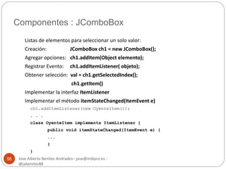 Componentes : JComboBox 
Jose Alberto Benítez Andrades– jose@indipro.es - 
@jabenitez88 
56 
Listas de elementos para seleccionar un solo valor: 
Creación: JComboBox ch1 = new JComboBox(); 
Agregar opciones: ch1.addItem(Object elemento); 
Registrar Evento: ch1.addItemListener( objeto); 
Obtener selección: val = ch1.getSelectedIndex(); 
ch1.getItem() 
Implementar la interfaz ItemListener 
Implementar el método itemStateChanged(ItemEvent e) 
ch1.addItemListener(new OyenteItem()); 
. . . 
class OyenteItem implements ItemListener { 
public void itemStateChanged(ItemEvent e) { 
... 
} 
} 
 