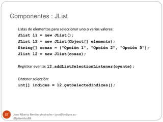 Componentes : JList 
Jose Alberto Benítez Andrades– jose@indipro.es - 
@jabenitez88 
57 
Listas de elementos para seleccionar uno o varios valores: 
JList l1 = new JList(); 
JList l2 = new JList(Object[] elements); 
String[] cosas = {"Opción 1", "Opción 2", "Opción 3"}; 
Jlist l2 = new Jlist(cosas); 
Registrar evento: l2.addListSelectionListener(oyente); 
Obtener selección: 
int[] indices = l2.getSelectedIndices(); 
 