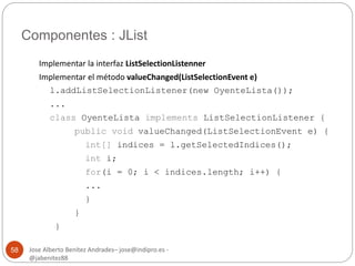 Componentes : JList 
Jose Alberto Benítez Andrades– jose@indipro.es - 
@jabenitez88 
58 
Implementar la interfaz ListSelectionListenner 
Implementar el método valueChanged(ListSelectionEvent e) 
l.addListSelectionListener(new OyenteLista()); 
... 
class OyenteLista implements ListSelectionListener { 
public void valueChanged(ListSelectionEvent e) { 
int[] indices = l.getSelectedIndices(); 
int i; 
for(i = 0; i < indices.length; i++) { 
... 
} 
} 
} 
 
