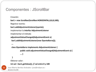 Componentes : JScrollBar 
Jose Alberto Benítez Andrades– jose@indipro.es - 
@jabenitez88 
59 
Creación: 
bar1 = new Scrollbar(Scrollbar.HORIZONTAL,0,0,0,100); 
Registrar evento: 
bar1.addAdjustmentListener(oyente); 
Implementar la interfaz AdjustmentListener 
Implementar el método 
adjustmentValueChanged(AdjustmentEvent e) 
bar1.addAdjustmentListener(new OyenteBarra()); 
... 
class OyenteBarra implements AdjustmentListener { 
public void adjustmentValueChanged(AdjustmentEvent e) { 
... } 
} 
Obtener valor: 
int val = bar1.getValue(); // val entre 0 y 100 
 